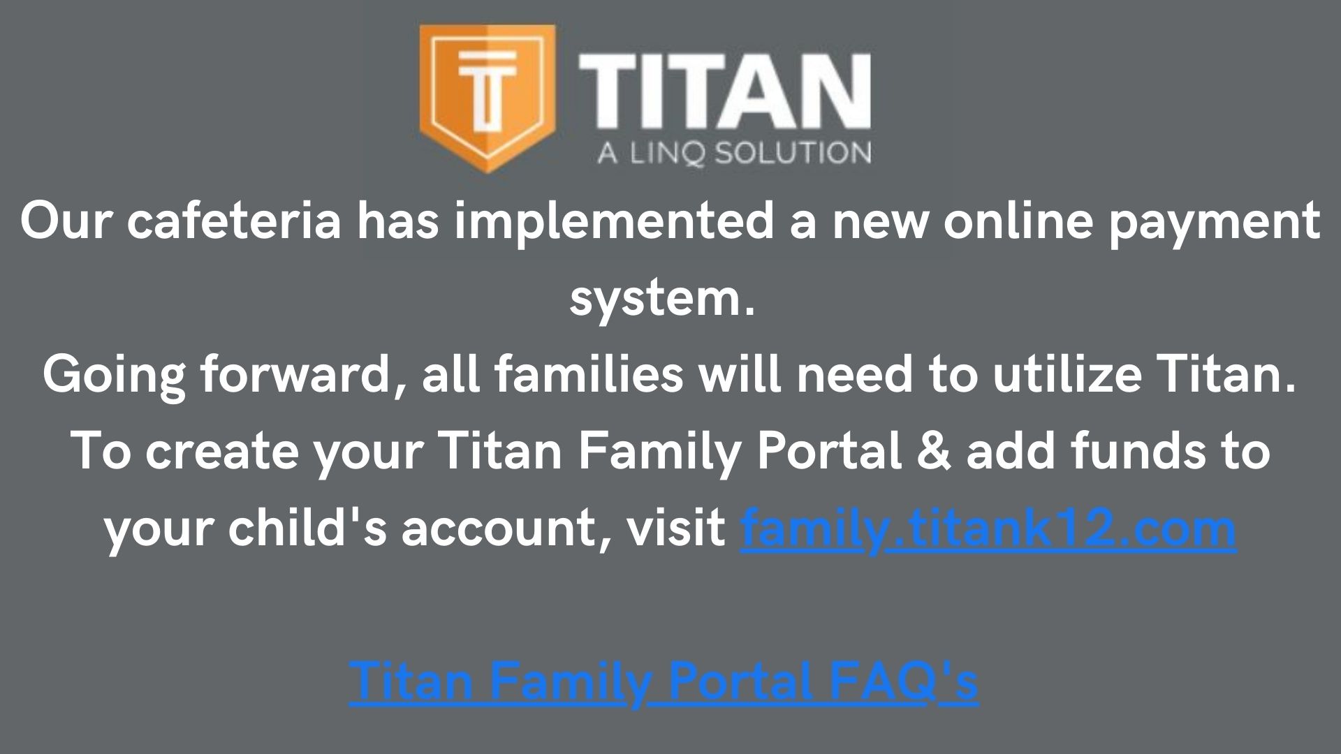 Our cafeteria has implemented a new online payment system. 
Going forward, all families will need to utilize Titan. To create your Titan Family Portal & add funds to your child's account, visit family.titank12.com